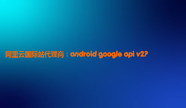 阿里云国际站代理商：android google api v2?
