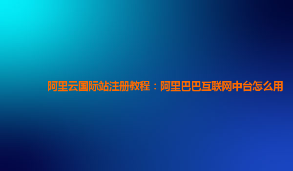 阿里云国际站注册教程：阿里巴巴互联网中台怎么用