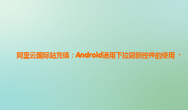 阿里云国际站充值：Android通用下拉刷新控件的使用