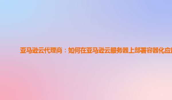 亚马逊云代理商：如何在亚马逊云服务器上部署容器化应用