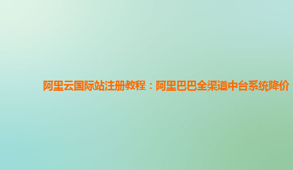 阿里云国际站注册教程：阿里巴巴全渠道中台系统降价