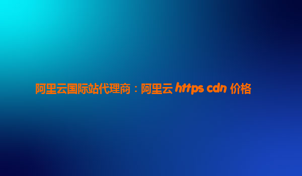 阿里云国际站代理商：阿里云 https cdn 价格