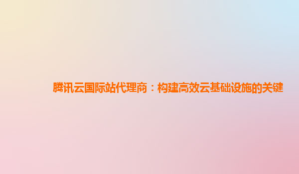 腾讯云国际站代理商：构建高效云基础设施的关键