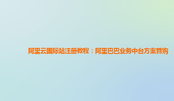 阿里云国际站注册教程：阿里巴巴业务中台方案首购