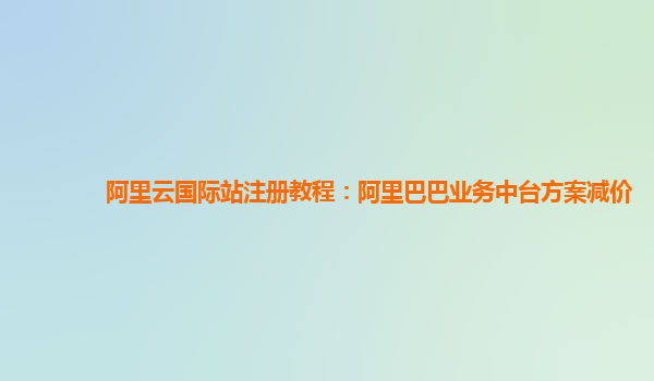 阿里云国际站注册教程：阿里巴巴业务中台方案减价