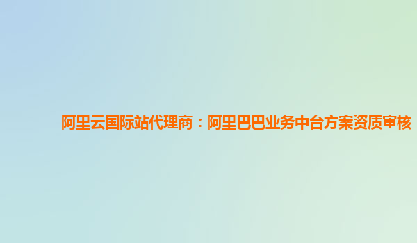 阿里云国际站代理商：阿里巴巴业务中台方案资质审核