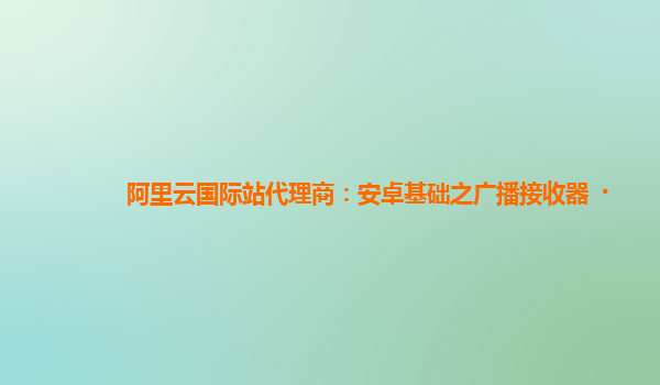 阿里云国际站代理商：安卓基础之广播接收器