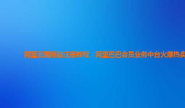 阿里云国际站注册教程：阿里巴巴会员业务中台火爆热卖