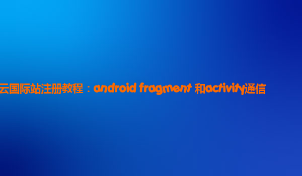 阿里云国际站注册教程：android fragment 和activity通信