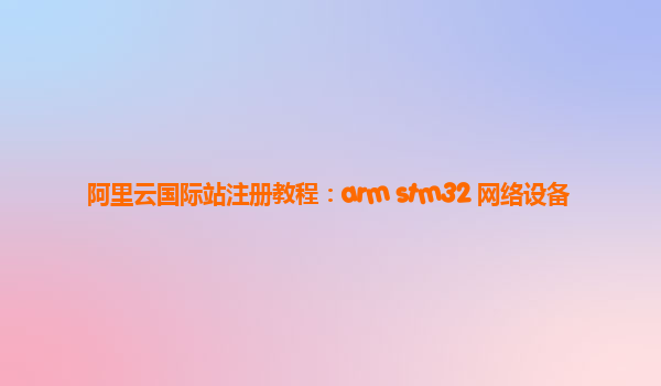 阿里云国际站注册教程：arm stm32 网络设备