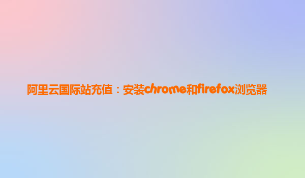 阿里云国际站充值：安装chrome和firefox浏览器