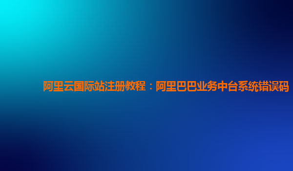 阿里云国际站注册教程：阿里巴巴业务中台系统错误码