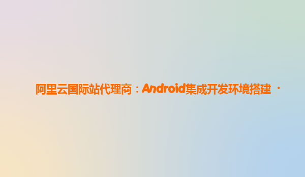 阿里云国际站代理商：Android集成开发环境搭建