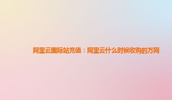 阿里云国际站充值：阿里云什么时候收购的万网