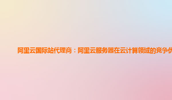 阿里云国际站代理商：阿里云服务器在云计算领域的竞争优势