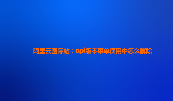 阿里云国际站：api版本菜单使用中怎么解除