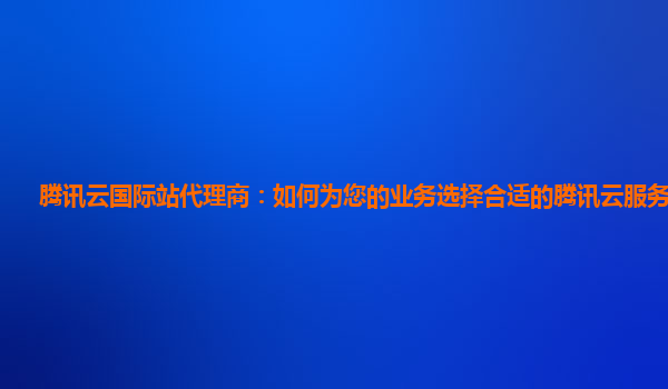 腾讯云国际站代理商：如何为您的业务选择合适的腾讯云服务器配置