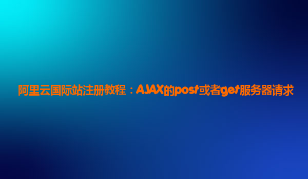 阿里云国际站注册教程：AJAX的post或者get服务器请求