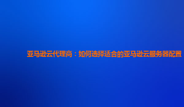 亚马逊云代理商：如何选择适合的亚马逊云服务器配置