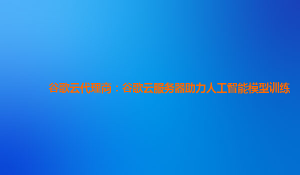 谷歌云代理商：谷歌云服务器助力人工智能模型训练