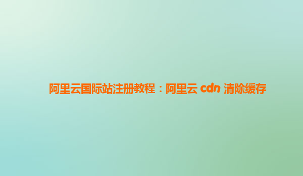 阿里云国际站注册教程：阿里云 cdn 清除缓存