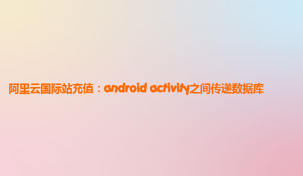 阿里云国际站充值：android activity之间传递数据库