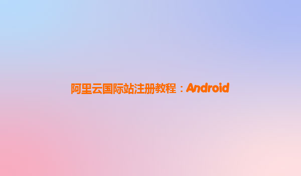 阿里云国际站注册教程：Android