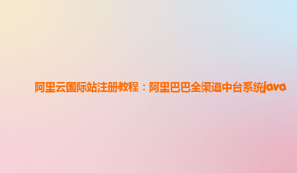 阿里云国际站注册教程：阿里巴巴全渠道中台系统java