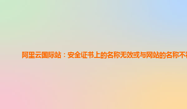阿里云国际站：安全证书上的名称无效或与网站的名称不符