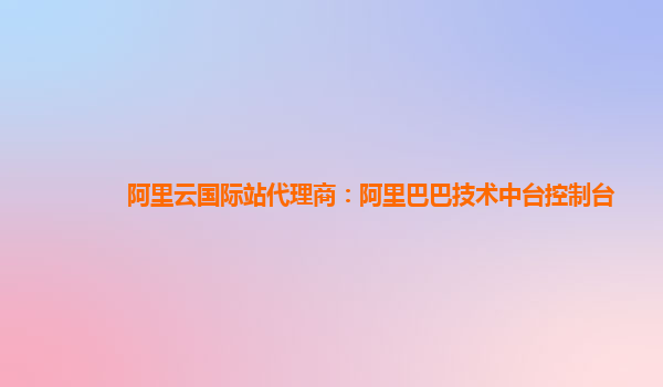 阿里云国际站代理商：阿里巴巴技术中台控制台