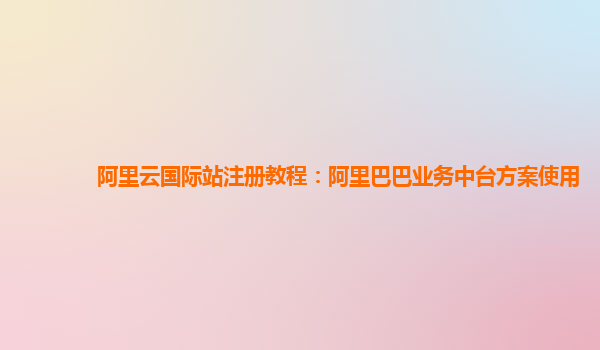 阿里云国际站注册教程：阿里巴巴业务中台方案使用