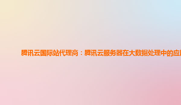 腾讯云国际站代理商：腾讯云服务器在大数据处理中的应用