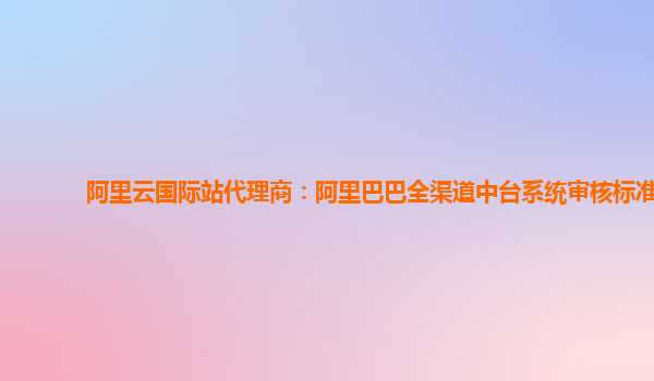 阿里云国际站代理商：阿里巴巴全渠道中台系统审核标准