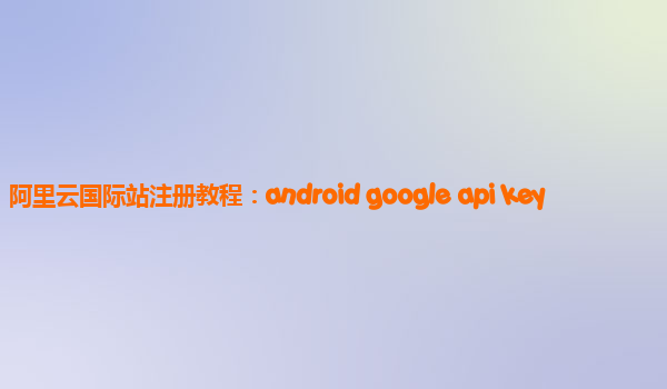 阿里云国际站注册教程：android google api key