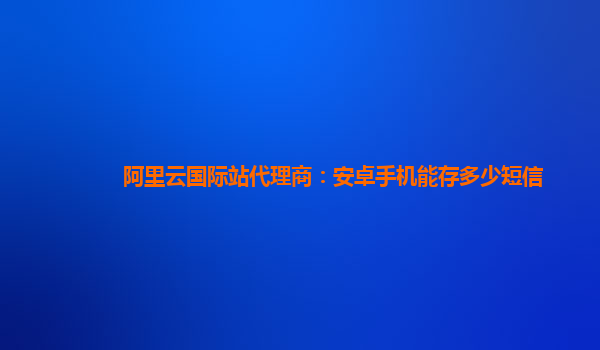 阿里云国际站代理商：安卓手机能存多少短信
