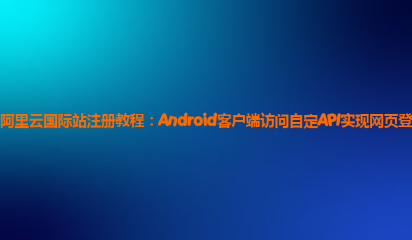 阿里云国际站注册教程：Android客户端访问自定API实现网页登录