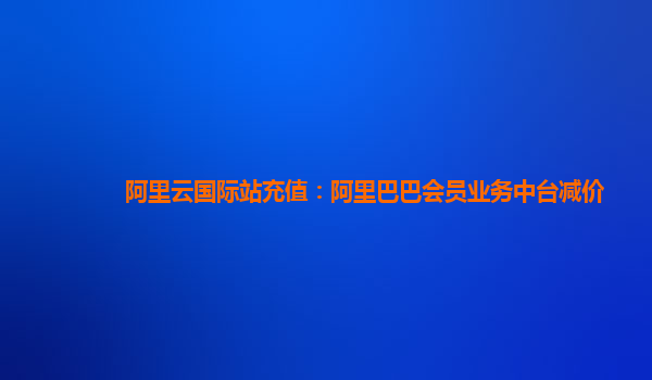 阿里云国际站充值：阿里巴巴会员业务中台减价