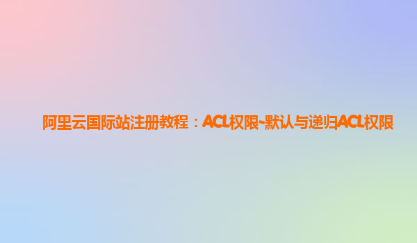 阿里云国际站注册教程：ACL权限-默认与递归ACL权限
