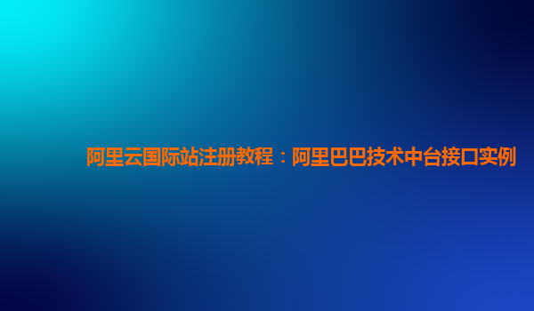 阿里云国际站注册教程：阿里巴巴技术中台接口实例