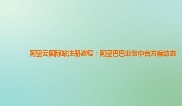 阿里云国际站注册教程：阿里巴巴业务中台方案动态