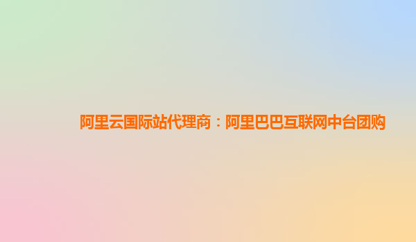 阿里云国际站代理商：阿里巴巴互联网中台团购