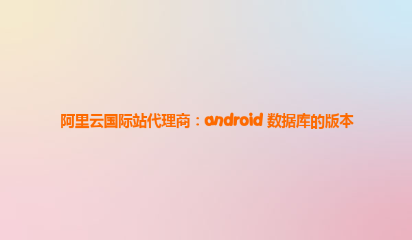 阿里云国际站代理商：android 数据库的版本
