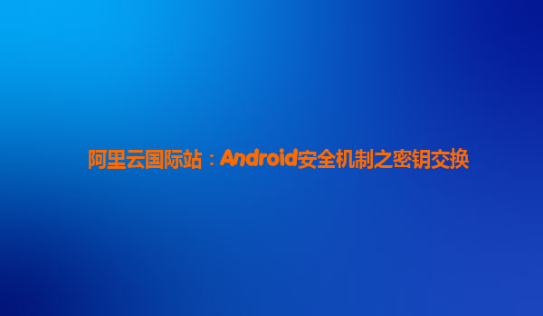 阿里云国际站：Android安全机制之密钥交换