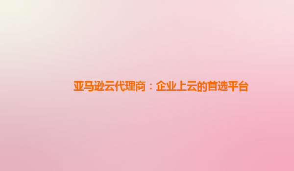 亚马逊云代理商：企业上云的首选平台