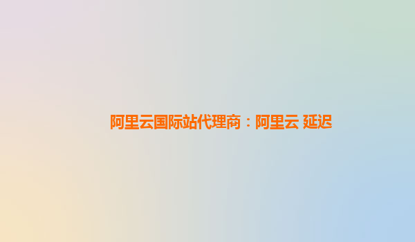 阿里云国际站代理商：阿里云 延迟
