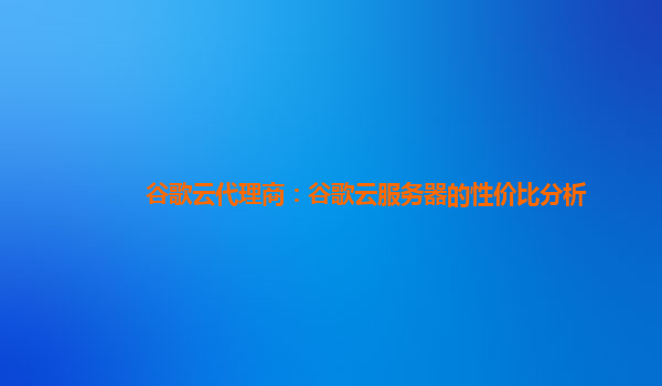 谷歌云代理商：谷歌云服务器的性价比分析