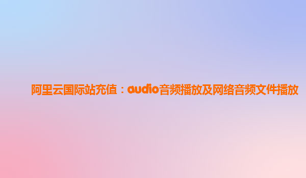阿里云国际站充值：audio音频播放及网络音频文件播放