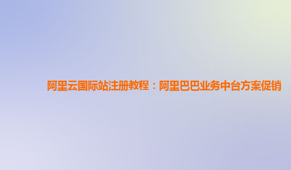 阿里云国际站注册教程：阿里巴巴业务中台方案促销