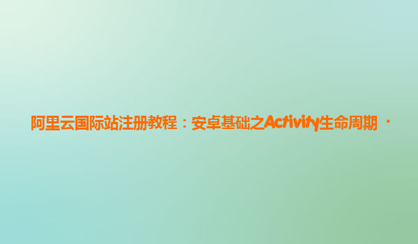 阿里云国际站注册教程：安卓基础之Activity生命周期