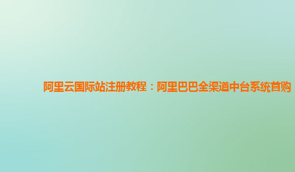 阿里云国际站注册教程：阿里巴巴全渠道中台系统首购